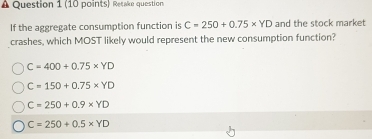 Resake question
If the aggregate consumption function is C=250+0.75* YD and the stock market
crashes, which MOST likely would represent the new consumption function?
C=400+0.75* YD
C=150+0.75* YD
C=250+0.9* YD
C=250+0.5* YD