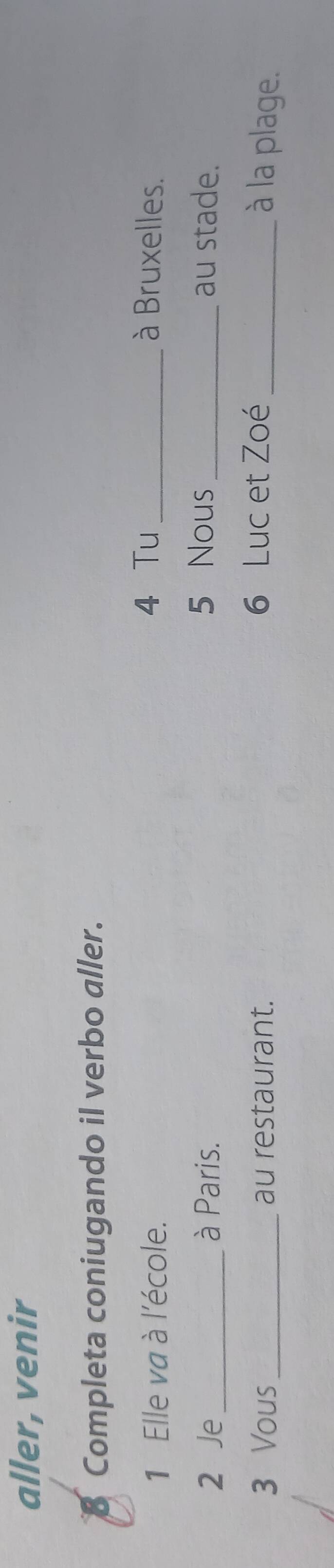 aller, venir 
B Completa coniugando il verbo aller. 
1 Elle va à l'école. 
4 Tu _à Bruxelles. 
2 Je _à Paris. 5 Nous _au stade. 
3 Vous_ au restaurant. 6 Luc et Zoé _à la plage.