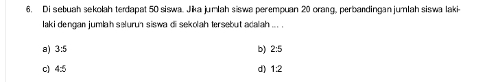 Di sebuah sekolah terdapat 50 siswa. Jika jumlah siswa perempuan 20 orang, perbandingan jumlah siswa laki-
laki dengan jumlah seluruh siswa di sekolah tersebut adalah ... .
a) 3:5 b) 2:5
c) 4:5 d) 1:2