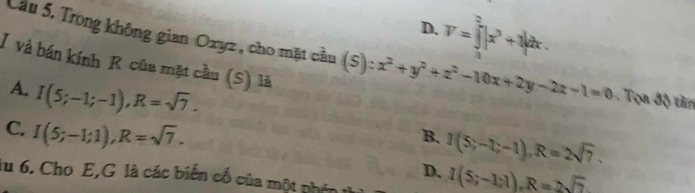 D. V=∈tlimits _0^(2|x^3)+1|dx. 
Cầu 5. Trong không gian Oxyz , cho mặt cầu (S) ):x^2+y^2+z^2-10x+2y-2z-1=0 Ton độ tin
I và bán kính R của mặt cầu (S) là
A. I(5;-1;-1), R=sqrt(7). I(5;-1;-1), R=2sqrt(7).
C. I(5;-1;1), R=sqrt(7). 
B.
D. I(5;-1;1), R=2sqrt(7)
lu 6. Cho E,G là các biến cố của một phên