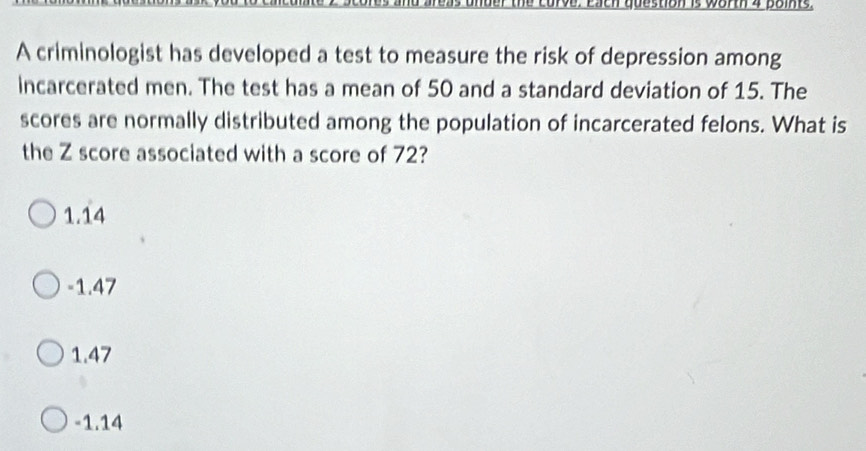 A criminologist has developed a test to measure the risk of depression among
incarcerated men. The test has a mean of 50 and a standard deviation of 15. The
scores are normally distributed among the population of incarcerated felons. What is
the Z score associated with a score of 72?
1.14
-1.47
1.47
-1.14