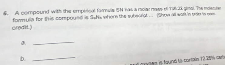 A compound with the empirical formula SN has a molar mass of 138.22 g/mol. The molecular 
formula for this compound is S_aN_b where the subscript ... (Show all work in order to ear 
credit.) 
a. 
_ 
b. 
_ 
nrygen is found to contain 72.26% carb