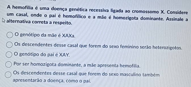 A hemofilia é uma doença genética recessiva ligada ao cromossomo X. Considere
um casal, onde o pai é hemofílico e a mãe é homozigota dominante. Assinale a
alternativa correta a respeito.
O genótipo da mãe é XAXa.
Os descendentes desse casal que forem do sexo feminino serão heterozigotos.
O genótipo do pai é XAY.
Por ser homozigota dominante, a mãe apresenta hemofilia.
Os descendentes desse casal que forem do sexo masculino também
apresentarão a doença, como o pai.