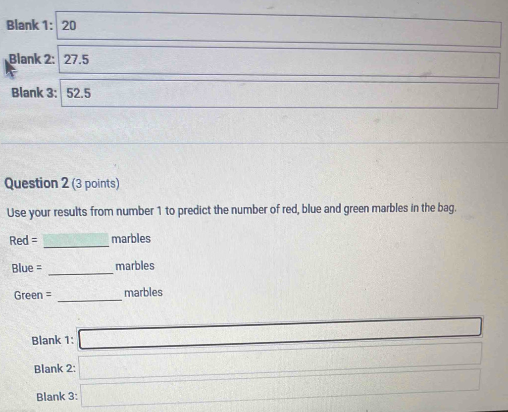 Blank 1: 20 
_  -3 □ 
Blank 2: 27.5 
_  
Blank 3: 52.5
PMN= □ /□   □ 
Question 2 (3 points) 
Use your results from number 1 to predict the number of red, blue and green marbles in the bag. 
_ 
Red = marbles 
_ 
Blue = marbles 
Green = _marbles 
Blank 1: □
f(x-2=1)^circ  □ 3x-□°  1/2 
Blank 2: □ f(x)=frac □^2
Blank 3: □