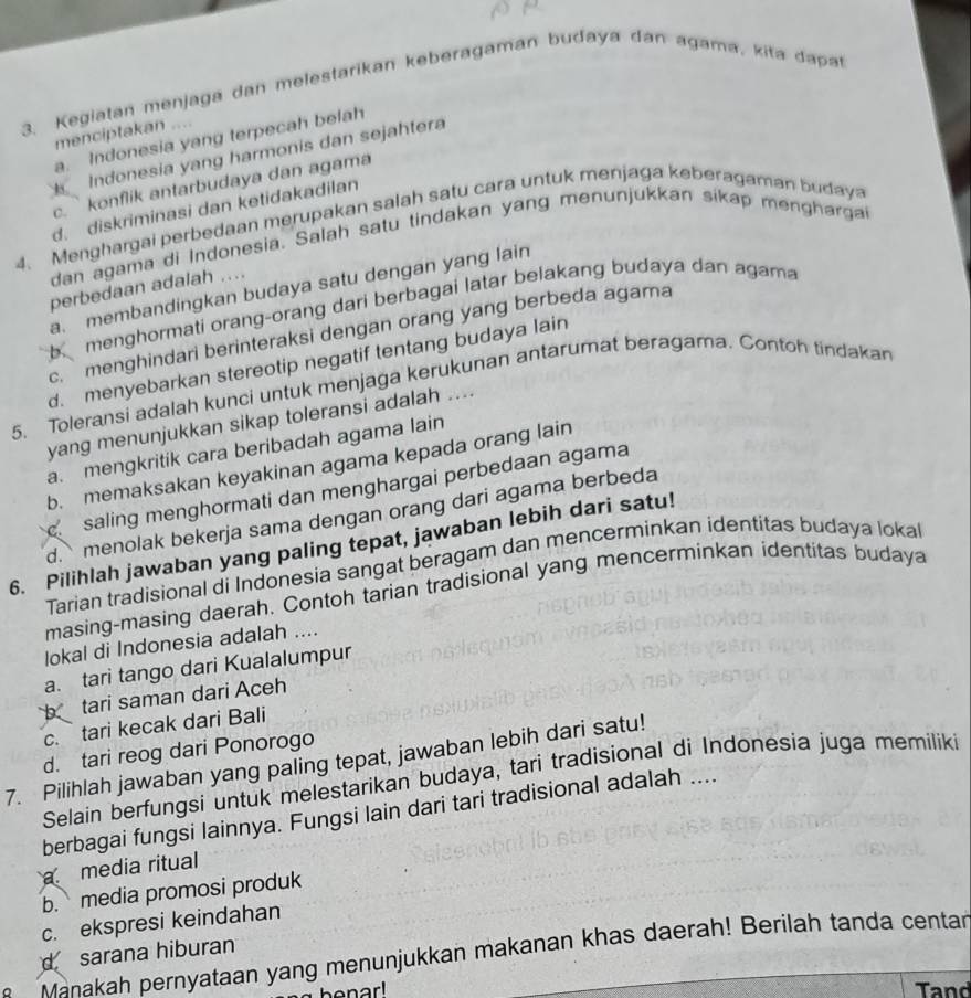 Kegiatan menjaga dan melestarikan keberagaman budaya dan agama, kita dapat
menciptakan ....
a. Indonesia yang terpecah belah
Indonesia yang harmonis dan sejahtera
c. ` konflik antarbudaya dan agama. diskriminasi dan ketidakadilan
4. Menghargai perbedaan merupakan salah satu cara untuk menjaga keberagaman budaya
dan agama di Indonesia. Salah satu tindakan yang menunjukkan sikap menghargai
perbedaan adalah ....
a. membandingkan budaya satu dengan yang lain
bmenghormati orang-orang dari berbagai latar belakang budaya dan agama
c. menghindari berinteraksi dengan orang yang berbeda agama
d. menyebarkan stereotip negatif tentang budaya lain
5. Toleransi adalah kunci untuk menjaga kerukunan antarumat beragama. Contoh tindakan
yang menunjukkan sikap toleransi adalah ....
a. mengkritik cara beribadah agama lain
b. memaksakan keyakinan agama kepada orang lain
saling menghormati dan menghargai perbedaan agama
d. menolak bekerja sama dengan orang dari agama berbeda
6. Pilihlah jawaban yang paling tepat, jawaban lebih dari satu!
Tarian tradisional di Indonesia sangat beragam dan mencerminkan identitas budaya lokal
masing-masing daerah. Contoh tarian tradisional yang mencerminkan identitas budaya
lokal di Indonesia adalah ....
a. tari tango dari Kualalumpur
b tari saman dari Aceh
c. tari kecak dari Bali
d. tari reog dari Ponorogo
7. Pilihlah jawaban yang paling tepat, jawaban lebih dari satu!
Selain berfungsi untuk melestarikan budaya, tari tradisional di Indonesia juga memiliki
berbagai fungsi lainnya. Fungsi lain dari tari tradisional adalah ....
media ritual
b. media promosi produk
c. ekspresi keindahan
d sarana hiburan
M aa ah pernyataan yang menunjukkan makanan khas daerah! Berilah tanda centar
Tand