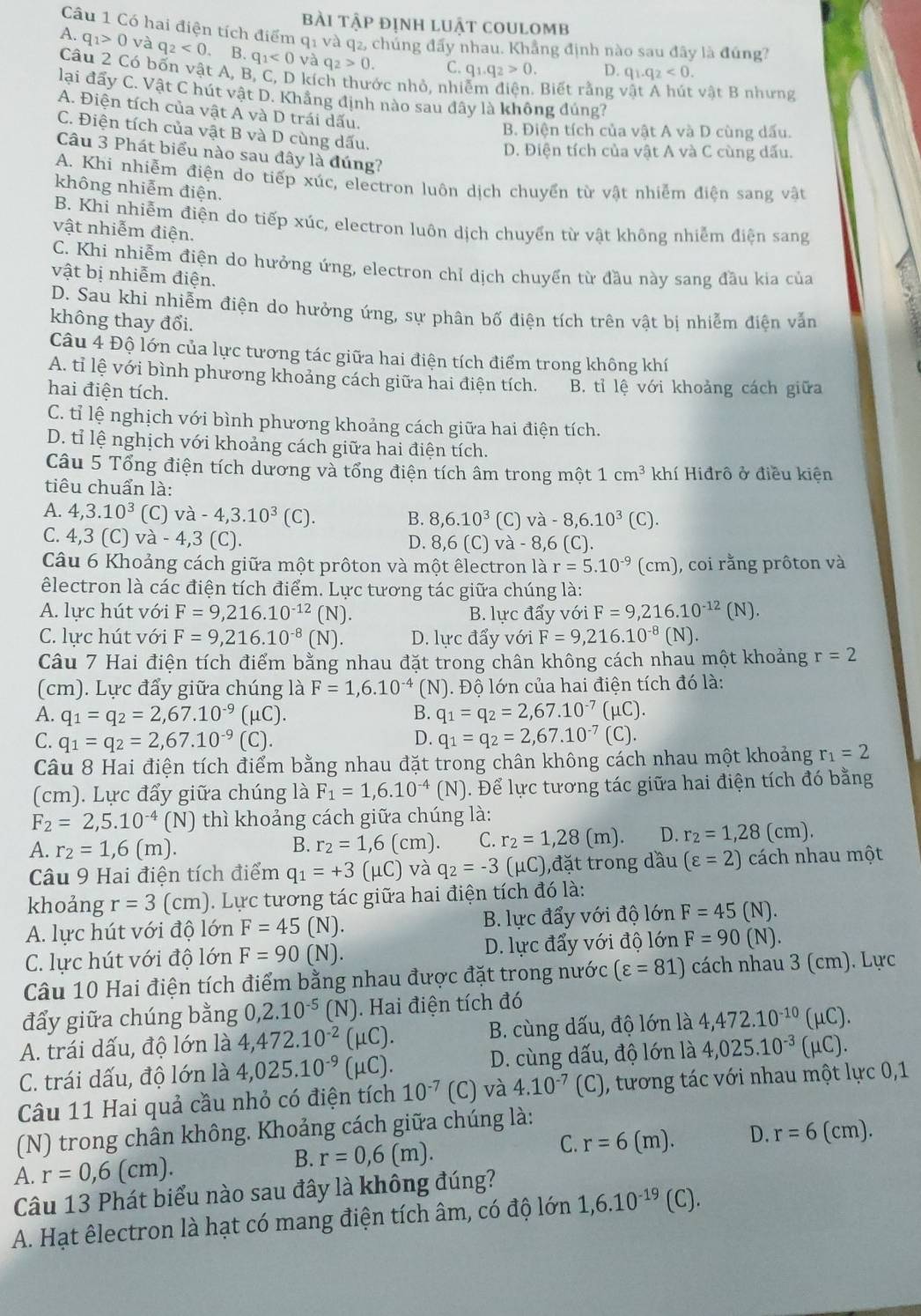 bài tập định luật coulomb
Câu 1 Có hai điện tích điểm q1 và q₂, chúng đấy nhau. Khẳng định nào sau đây là đúng?
A. q_1>0 và q_2<0</tex> B. q_1<0</tex> và q_2>0. C. q_1.q_2>0. D. q_1.q_2<0.
Câu 2 Có bốn vật A, B, C, D kích thước nhỏ, nhiễm dien. Biết rằng vật A hút vật B nhưng
lại đẩy C. Vật C hút vật D. Khẳng định nào sau đây là không đúng?
A. Điện tích của vật A và D trái dấu.
C. Điện tích của vật B và D cùng dấu.
B. Điện tích của vật A và D cùng dấu.
D. Điện tích của vật A và C cùng dấu.
Câu 3 Phát biểu nào sau đây là đúng?
A. Khi nhiễm điện do tiếp xúc, electron luôn dịch chuyển từ vật nhiễm điện sang vật
không nhiễm điện.
B. Khi nhiễm điện do tiếp xúc, electron luôn dịch chuyển từ vật không nhiễm điện sang
vật nhiễm điện.
C. Khi nhiễm điện do hưởng ứng, electron chỉ dịch chuyển từ đầu này sang đầu kia của
vật bị nhiễm điện.
D. Sau khi nhiễm điện do hưởng ứng, sự phân bố điện tích trên vật bị nhiễm điện vẫn
không thay đổi.
Câu 4 Độ lớn của lực tương tác giữa hai điện tích điểm trong không khí
A. tỉ lệ với bình phương khoảng cách giữa hai điện tích.
hai điện tích. B. tỉ lệ với khoảng cách giữa
C. tỉ lệ nghịch với bình phương khoảng cách giữa hai điện tích.
D. tỉ lệ nghịch với khoảng cách giữa hai điện tích.
Câu 5 Tổng điện tích dương và tổng điện tích âm trong một 1cm^3 khí Hiđrô ở điều kiện
tiêu chuẩn là:
A. 4,3.10^3 (C) va-4,3.10^3(C). B. 8,6.10^3 (C) va-8,6.10^3(C).
C. 4,3 ( C) và -4,3(C). và - 8,6 (C).
D. 8,6(C)
Câu 6 Khoảng cách giữa một prôton và một êlectron là r=5.10^(-9)(cm) , coi rằng prôton và
êlectron là các điện tích điểm. Lực tương tác giữa chúng là:
A. lực hút với F=9,216.10^(-12)(N). B. lực đẩy với F=9,216.10^(-12) (N).
C. lực hút với F=9,216.10^(-8)(N). D. lực đẩy với F=9,216.10^(-8)(N).
Câu 7 Hai điện tích điểm bằng nhau đặt trong chân không cách nhau một khoảng r=2
(cm). Lực đẩy giữa chúng là F=1,6.10^(-4)(N). Độ lớn của hai điện tích đó là:
A. q_1=q_2=2,67.10^(-9) (μC). B. q_1=q_2=2,67.10^(-7) (μC).
C. q_1=q_2=2,67.10^(-9) (C). D. q_1=q_2=2,67.10^(-7)(C).
Câu 8 Hai điện tích điểm bằng nhau đặt trong chân không cách nhau một khoảng r_1=2
(cm). Lực đẩy giữa chúng là F_1=1,6.10^(-4)(N) Để lực tương tác giữa hai điện tích đó bằng
F_2=2,5.10^(-4)(N) thì khoảng cách giữa chúng là:
A. r_2=1,6(m).
B. r_2=1,6(cm). C. r_2=1,28(m). D. r_2=1,28(cm).
Câu 9 Hai điện tích điểm q_1=+3(mu C) và q_2=-3 _1C) ),đặt trong dầu (varepsilon =2) cách nhau một
khoảng r=3 (cm). Lực tương tác giữa hai điện tích đó là:
A. lực hút với độ lớn F=45(N). B. lực đẩy với độ lớn F=45(N).
C. lực hút với độ lớn F=90(N). D. lực đẩy với độ lớn F=90(N).
Câu 10 Hai điện tích điểm bằng nhau được đặt trong nước (varepsilon =81) cách nhau 3 (cm). Lực
đẩy giữa chúng bằng 0,2.10^(-5) (N). Hai điện tích đó
A. trái dấu, độ lớn là 4,472.10^(-2)(mu C). B. cùng dấu, độ lớn là 4,472.10^(-10)(mu C).
C. trái dấu, độ lớn là 4,025.10^(-9)(mu C). D. cùng dấu, độ lớn là 4,025.10^(-3)(mu C).
Câu 11 Hai quả cầu nhỏ có điện tích 10^(-7)(C) và 4.10^(-7)(C) ), tương tác với nhau một lực 0,1
(N) trong chân không. Khoảng cách giữa chúng là:
C.
B. r=0,6(m). r=6(m). D. r=6(cm).
A. r=0,6(cm).
Câu 13 Phát biểu nào sau đây là không đúng?
A. Hạt êlectron là hạt có mang điện tích âm, có độ lớn 1,6.10^(-19)(C).