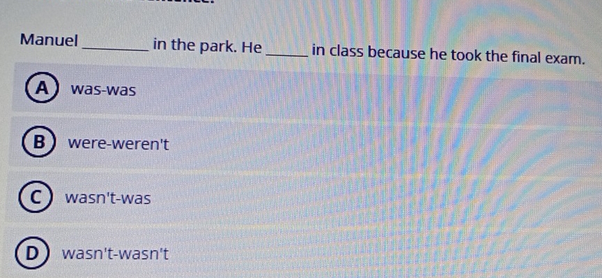 Manuel_ in the park. He _in class because he took the final exam.
A was-was
Bwere-weren't
C ) wasn't-was
D) wasn't-wasn't