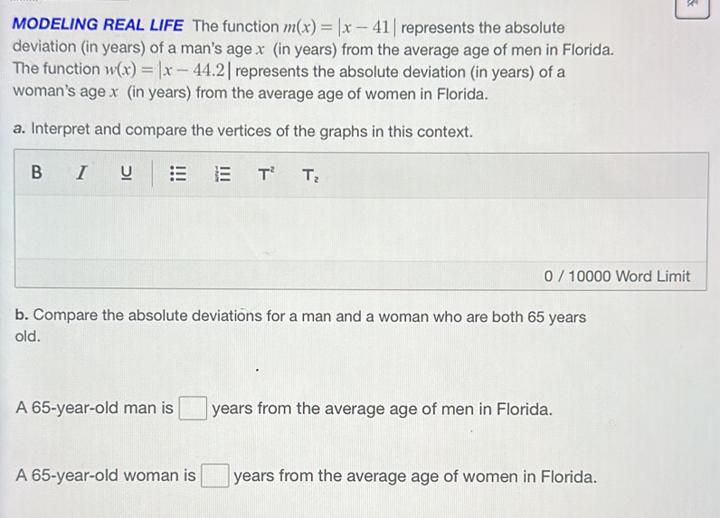 MODELING REAL LIFE The function m(x)=|x-41| represents the absolute
deviation (in years) of a man's age x (in years) from the average age of men in Florida.
The function w(x)=|x-44.2| represents the absolute deviation (in years) of a
woman's age x (in years) from the average age of women in Florida.
a. Interpret and compare the vertices of the graphs in this context.
0 / 10000 Word Limit
b. Compare the absolute deviations for a man and a woman who are both 65 years
old.
A 65-year-old man is □ years from the average age of men in Florida.
A 65-year-old woman is □ years from the average age of women in Florida.