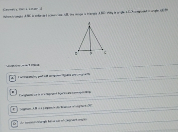 Geametry, Unit 2. Lesson 1
When triangle ABC is refiected acrous line AB, the image is triangle ABD. Why is angle ACD congraent to angle ADBT
Select the correct choice.
A ] Comesponding parts of congevent figures are congruent.
Congrvent parts of congiuent figures are comipending.
C ] Segment AB is a perpendicular biaector of segment (C.
D] An isesceles briangle has a pair of congruent angles.