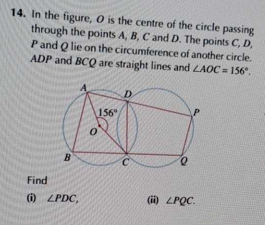 In the figure, O is the centre of the circle passing
through the points A, B, C and D. The points C, D,
P and Q lie on the circumference of another circle.
ADP and BCQ are straight lines and ∠ AOC=156°.
Find
(i) ∠ PDC, (ii) ∠ PQC.