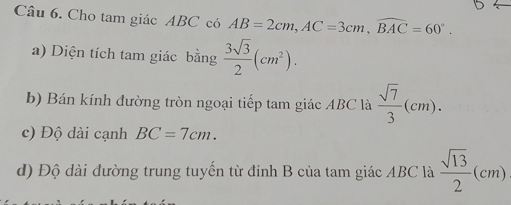 Cho tam giác ABC có AB=2cm, AC=3cm, widehat BAC=60°. 
a) Diện tích tam giác bằng  3sqrt(3)/2 (cm^2). 
b) Bán kính đường tròn ngoại tiếp tam giác ABC là  sqrt(7)/3 (cm). 
c) Độ dài cạnh BC=7cm. 
d) Độ dài đường trung tuyến từ đỉnh B của tam giác ABC là  sqrt(13)/2 (cm)