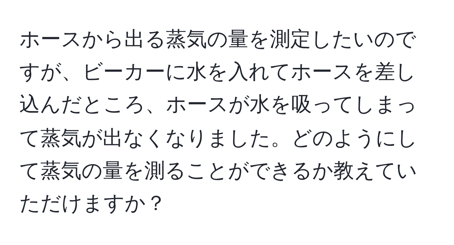 ホースから出る蒸気の量を測定したいのですが、ビーカーに水を入れてホースを差し込んだところ、ホースが水を吸ってしまって蒸気が出なくなりました。どのようにして蒸気の量を測ることができるか教えていただけますか？