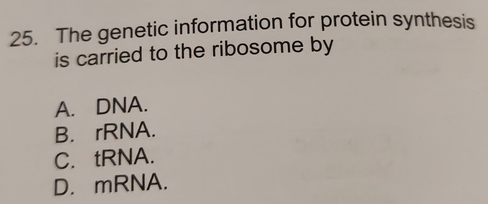 The genetic information for protein synthesis
is carried to the ribosome by
A. DNA.
B. rRNA.
C. tRNA.
D. mRNA.