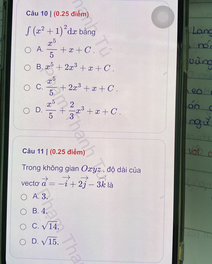 ∈t (x^2+1)^2dx bằng
A.  x^5/5 +x+C.
B. x^5+2x^3+x+C.
C.  x^5/5 +2x^3+x+C.
D.  x^5/5 + 2/3 x^3+x+C. 
Câu 11 | (0.25 điểm)
Trong không gian Oxyz , độ dài của
vecto vector a=-vector i+2vector j-3vector k là
A. 3.
B. 4.
C. sqrt(14).
D. sqrt(15).