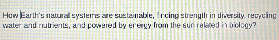 How Earth's natural systems are sustainable, finding strength in diversity, recycling 
water and nutrients, and powered by energy from the sun related in biology?