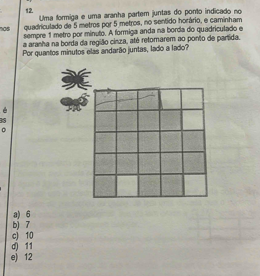 Uma formiga e uma aranha partem juntas do ponto indicado no
nos quadriculado de 5 metros por 5 metros, no sentido horário, e caminham
sempre 1 metro por minuto. A formiga anda na borda do quadriculado e
a aranha na borda da região cinza, até retornarem ao ponto de partida.
Por quantos minutos elas andarão juntas, lado a lado?
é
as
0
a) 6
b) 7
c) 10
d) 11
e) 12