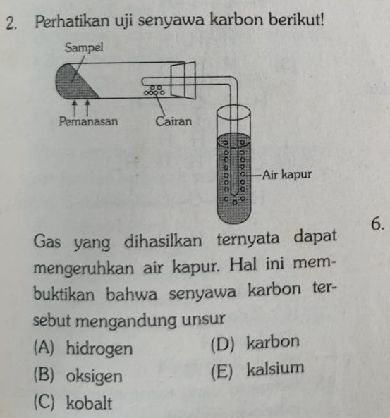 Perhatikan uji senyawa karbon berikut!
6.
Gas yang dihasilkan ternyata dapat
mengeruhkan air kapur. Hal ini mem-
buktikan bahwa senyawa karbon ter-
sebut mengandung unsur
(A) hidrogen
(D) karbon
(B) oksigen
(E) kalsium
(C) kobalt