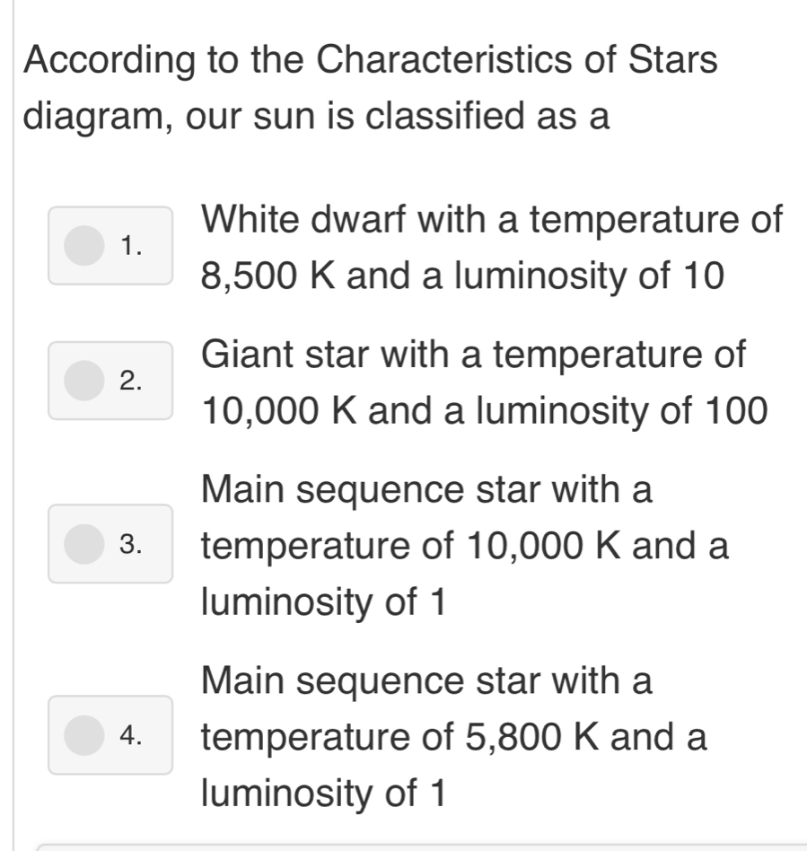 According to the Characteristics of Stars 
diagram, our sun is classified as a 
White dwarf with a temperature of 
1.
8,500 K and a luminosity of 10
Giant star with a temperature of 
2.
10,000 K and a luminosity of 100
Main sequence star with a 
3. temperature of 10,000 K and a 
luminosity of 1
Main sequence star with a 
4. temperature of 5,800 K and a 
luminosity of 1