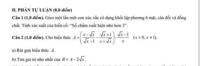 PHÀN Tự LUẠN (8,0 điểm) 
Câu 1 (1,0 điểm). Gieo một lần một con xúc xắc có dạng khổi lập phương 6 mặt, cân đổi và đồng 
chất. Tính xác suất của biển cố: “Số chẩm xuất hiện nhỏ hơn 3 ”. 
Câu 2 (1,0 điểm). Cho biểu thức A=( (x-sqrt(x))/sqrt(x)-1 - (sqrt(x)+1)/x+sqrt(x) ): (sqrt(x)-1)/x (x>0,x!= 1). 
a) Rút gọn biểu thức A. 
b) Tim giá trị nhỏ nhất cinB=A-2sqrt(x).