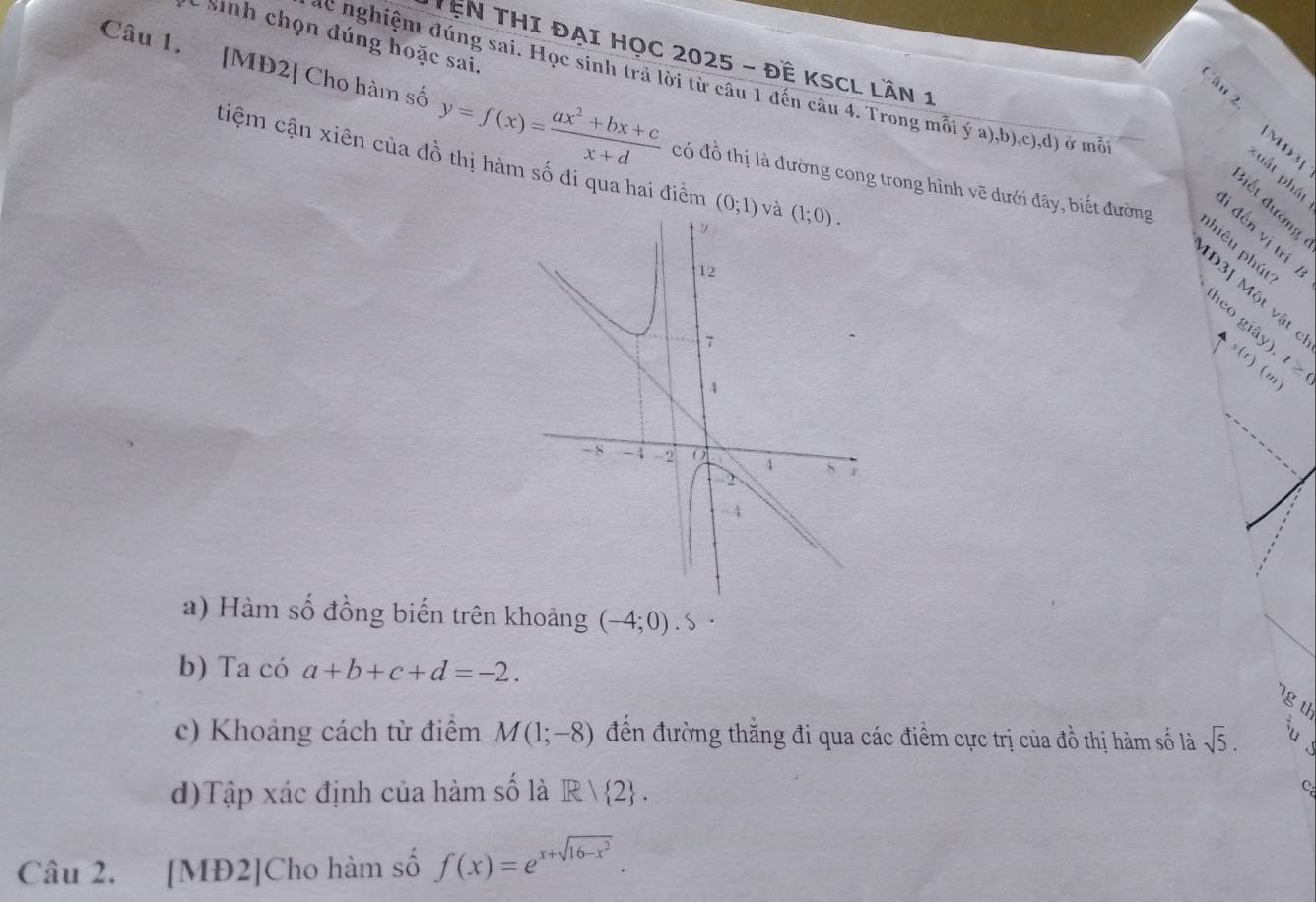 Sinh chọn đúng hoặc sai.
TêN THI ĐẠI HọC 2025 - ĐÊ KSCL LầN 1
ac nghiệm đúng sai. Học sinh trả lời từ câu 1 đến câu 4. Trong mỗi ý a),b),c),d) ở mỗ
Câu 1. [MĐ2] Cho hàm số y=f(x)= (ax^2+bx+c)/x+d  có đồ thị là đường cong trong hình vẽ dưới đây, biết đường
âu 2 [MD3] uất phát
tiệm cận xiên của đồ thị hàm số đi qua hai điểm (0;1)
i đến vị trí
phiêu phút
Đ3 Một vật 
heo giây) 4s(t)(m) 120
a) Hàm số đồng biến trên khoảng (-4;0). S·
b) Ta có a+b+c+d=-2.
g th
c) Khoảng cách từ điểm M(1;-8) đến đường thăng đi qua các điểm cực trị của đồ thị hàm số là sqrt(5).
d)Tập xác định của hàm số là R| 2 .
C
Câu 2. [MĐ2]Cho hàm số f(x)=e^(x+sqrt(16-x^2)).