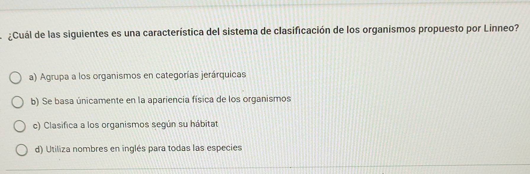 ¿Cuál de las siguientes es una característica del sistema de clasificación de los organismos propuesto por Linneo?
a) Agrupa a los organismos en categorías jerárquicas
b) Se basa únicamente en la apariencia física de los organismos
c) Clasifica a los organismos según su hábitat
d) Utiliza nombres en inglés para todas las especies