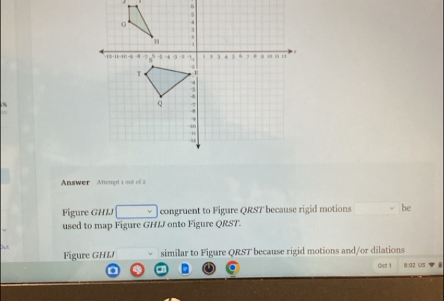 5% 

Answer Attempt 1 out of 2 
Figure GHIJ congruent to Figure QRST because rigid motions be 
used to map Figure GHIJ onto Figure QRST. 
Out 
Figure GHIJ similar to Figure QRST because rigid motions and/or dilations 
0ct 1 8:02 US