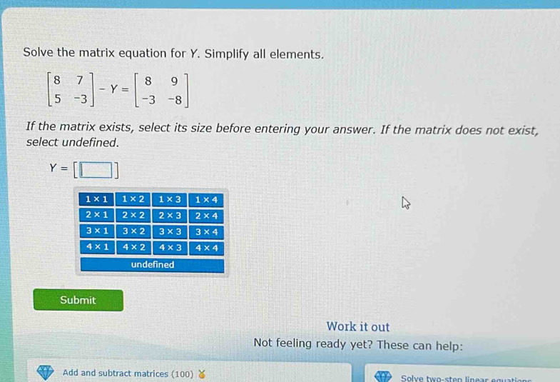 Solve the matrix equation for Y. Simplify all elements.
beginbmatrix 8&7 5&-3endbmatrix -Y=beginbmatrix 8&9 -3&-8endbmatrix
If the matrix exists, select its size before entering your answer. If the matrix does not exist,
select undefined.
Y=[□ ]
Submit
Work it out
Not feeling ready yet? These can help:
Add and subtract matrices (100)  Solve two-sten linear equatio