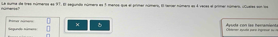 La suma de tres números es 97. El segundo número es 5 menos que el primer número, El tercer número es 4 veces el primer número. ¿Cuales son los 
números? 
Primer número: 
× Ayuda con las herramienta 
Segundo número: Obtener ayuda para ingresar su re