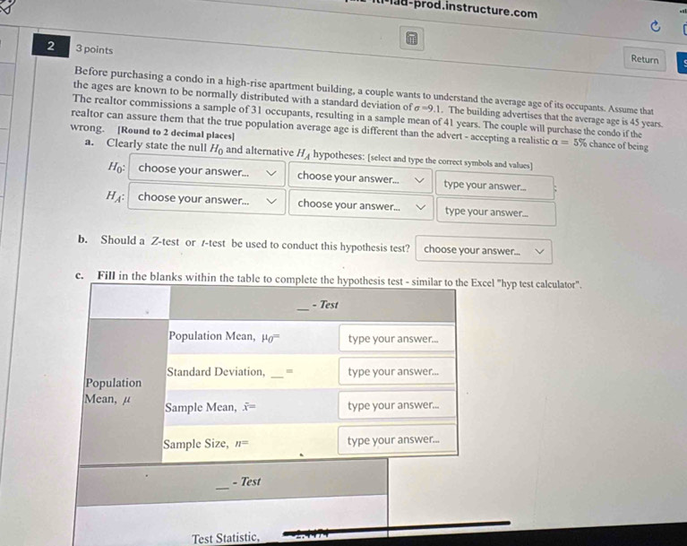 d-prod.instructure.com
2 3 points
Return
Before purchasing a condo in a high-rise apartment building, a couple wants to understand the average age of its occupants. Assume that
the ages are known to be normally distributed with a standard deviation of sigma =9.1. The building advertises that the average age is 45 years.
The realtor commissions a sample of 31 occupants, resulting in a sample mean of 41 years. The couple will purchase the condo if the
wrong. [Round to 2 decimal places] realtor can assure them that the true population average age is different than the advert - accepting a realistic alpha =5% chance of being
a. Clearly state the null H_0 and alternative H_A hypotheses: [select and type the correct symbols and values]
H_0: choose your answer... choose your answer... type your answer...
HA: choose your answer... choose your answer... type your answer...
b. Should a Z-test or /-test be used to conduct this hypothesis test? choose your answer...
c. el "hyp test calculator".
Test Statistic,