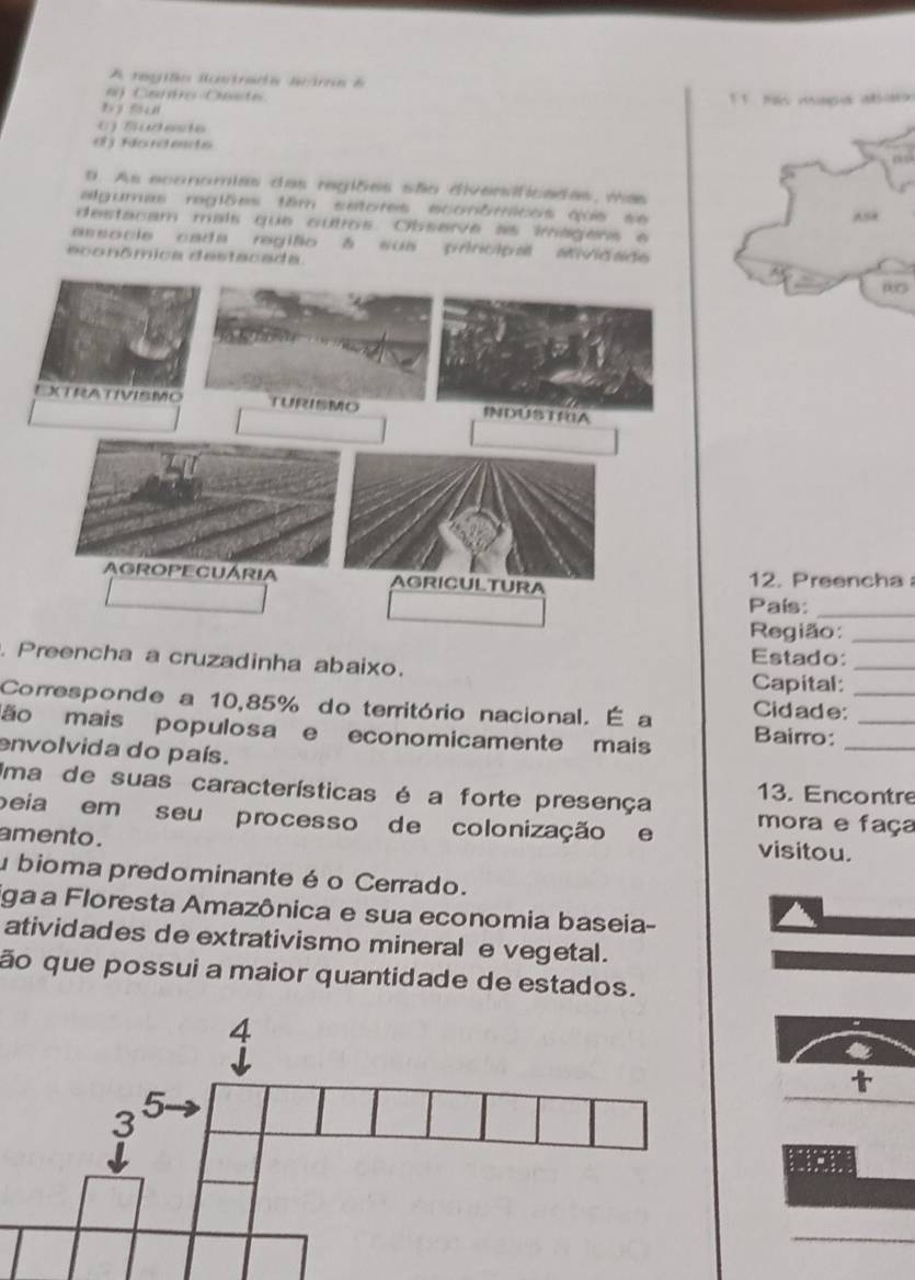 A regiãn iastrada aama e
e) Canto Oeste
bī su 1 1 mmpa abim
() Südeste
d Fio nd ente
9. As economias das regiões são divensificadas, vas
algumas regiões têm setores econômicos que se
AsA
destacam mais que cutros. Observe as imagens à
associe cada região δ sua principal aividade
econômica destacada
12. Preencha 
País:_
Região:_
. Preencha a cruzadinha abaixo. Estado:_
Capital:
Corresponde a 10,85% do território nacional. É a Cidade:_
ão mais populosa e economicamente mais Bairro:__
envolvida do país.
Uma de suas características é a forte presença 13. Encontre
peia em seu processo de colonização e mora e faça
amento . visitou.
u bioma predominante é o Cerrado.
ga a Floresta Amazônica e sua economia baseia-
atividades de extrativismo mineral e vegetal.
ão que possui a maior quantidade de estados.
t