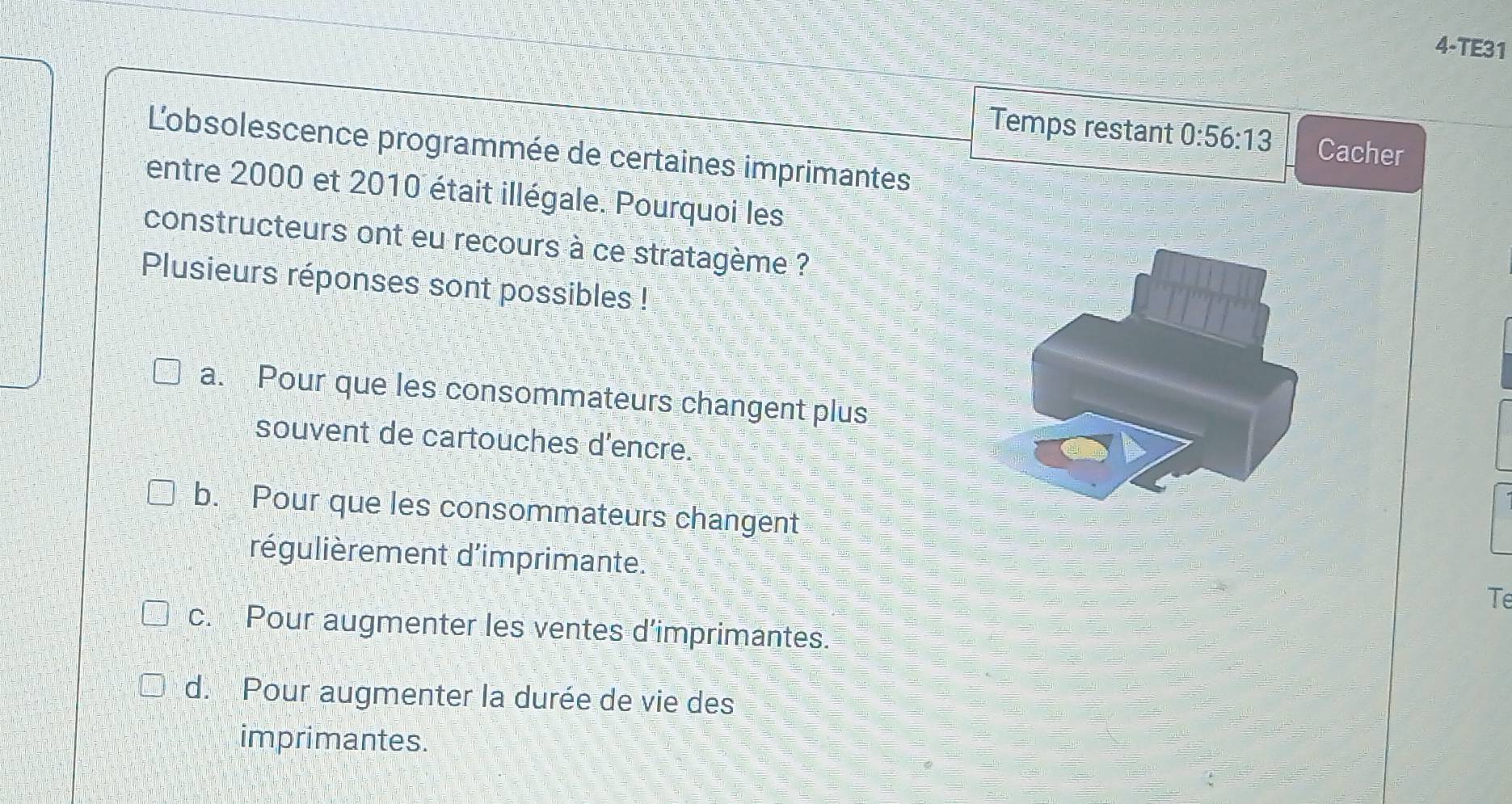 4-TE31
Temps restant 0:56:13 Cacher
Lobsolescence programmée de certaines imprimantes
entre 2000 et 2010 était illégale. Pourquoi les
constructeurs ont eu recours à ce stratagème ?
Plusieurs réponses sont possibles !
a. Pour que les consommateurs changent plus
souvent de cartouches d'encre.
b. Pour que les consommateurs changent
régulièrement d'imprimante.
Te
c. Pour augmenter les ventes d’imprimantes.
d. Pour augmenter la durée de vie des
imprimantes.