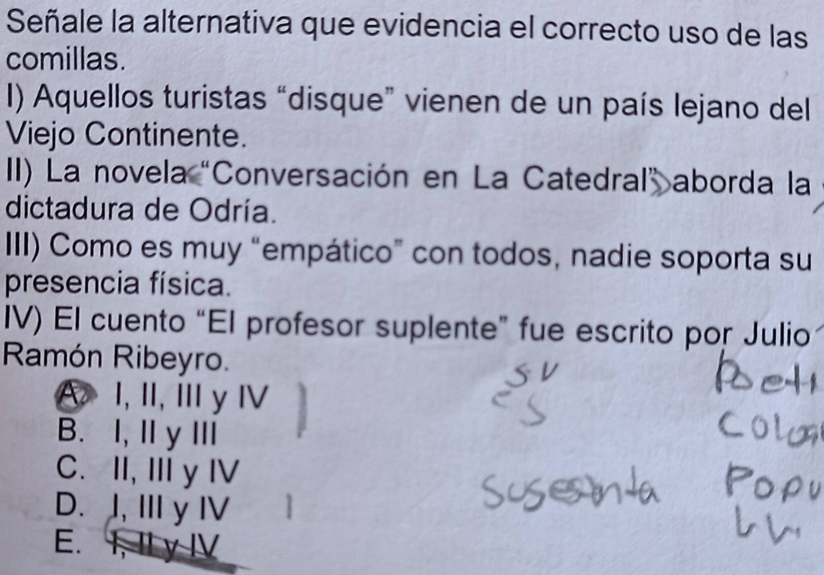 Señale la alternativa que evidencia el correcto uso de las
comillas.
I) Aquellos turistas “disque” vienen de un país lejano del
Viejo Continente.
II) La novela "Conversación en La Catedral” aborda la
dictadura de Odría.
III) Como es muy “empático” con todos, nadie soporta su
presencia física.
IV) El cuento “El profesor suplente” fue escrito por Julio
Ramón Ribeyro.
A I, I,Ⅲ yⅣ
B. I, ⅡyⅢI
C. II, III y IV
D. I, Ⅲ y I
E. 1, 1