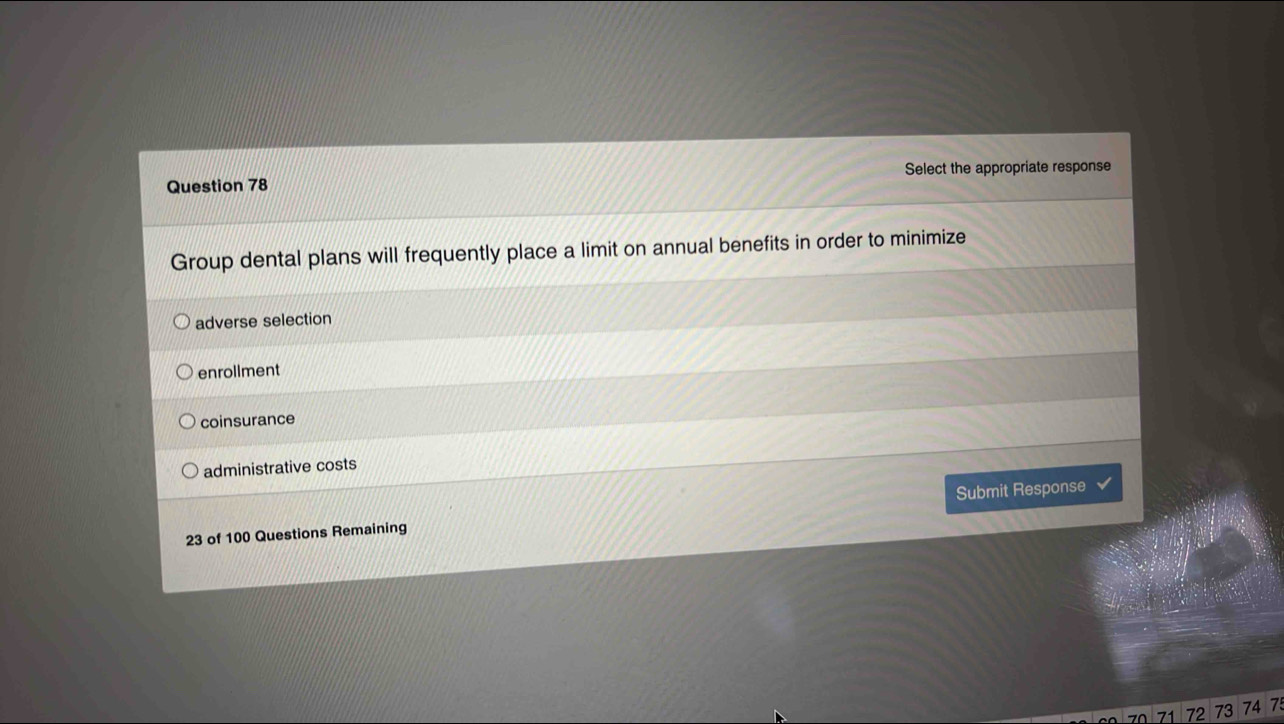 Select the appropriate response
Group dental plans will frequently place a limit on annual benefits in order to minimize
adverse selection
enrollment
coinsurance
administrative costs
23 of 100 Questions Remaining Submit Response
7 0 71 72 73 74 7