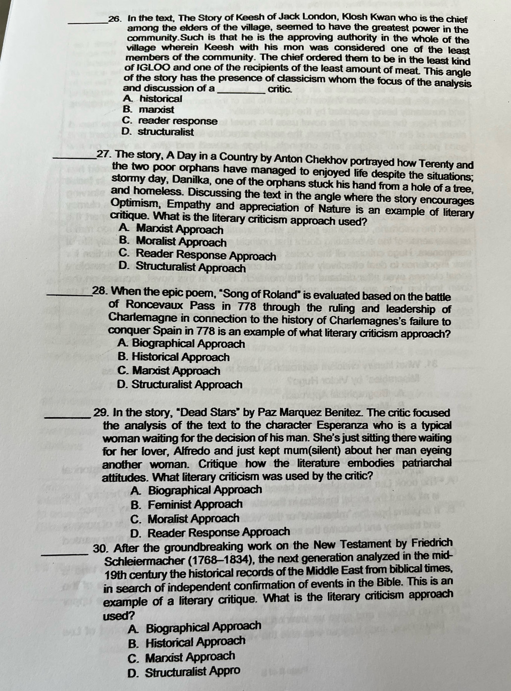 In the text, The Story of Keesh of Jack London, Klosh Kwan who is the chief
among the elders of the village, seemed to have the greatest power in the
community.Such is that he is the approving authority in the whole of the
village wherein Keesh with his mon was considered one of the least
members of the community. The chief ordered them to be in the least kind
of IGLOO and one of the recipients of the least amount of meat. This angle
of the story has the presence of classicism whom the focus of the analysis
and discussion of a_ critic.
A. historical
B. marxist
C. reader response
D. structuralist
_27. The story, A Day in a Country by Anton Chekhov portrayed how Terenty and
the two poor orphans have managed to enjoyed life despite the situations;
stormy day, Danilka, one of the orphans stuck his hand from a hole of a tree,
and homeless. Discussing the text in the angle where the story encourages
Optimism, Empathy and appreciation of Nature is an example of literary
critique. What is the literary criticism approach used?
A Marxist Approach
B. Moralist Approach
C. Reader Response Approach
D. Structuralist Approach
_28. When the epic poem, "Song of Roland” is evaluated based on the battle
of Roncevaux Pass in 778 through the ruling and leadership of
Charlemagne in connection to the history of Charlemagnes's failure to
conquer Spain in 778 is an example of what literary criticism approach?
A. Biographical Approach
B. Historical Approach
C. Marxist Approach
D. Structuralist Approach
_29. In the story, “Dead Stars” by Paz Marquez Benitez. The critic focused
the analysis of the text to the character Esperanza who is a typical
woman waiting for the decision of his man. She's just sitting there waiting
for her lover, Alfredo and just kept mum(silent) about her man eyeing
another woman. Critique how the literature embodies patriarchal
attitudes. What literary criticism was used by the critic?
A. Biographical Approach
B. Feminist Approach
C. Moralist Approach
D. Reader Response Approach
_
30. After the groundbreaking work on the New Testament by Friedrich
Schleiermacher (1768-1834), the next generation analyzed in the mid-
19th century the historical records of the Middle East from biblical times,
in search of independent confirmation of events in the Bible. This is an
example of a literary critique. What is the literary criticism approach
used?
A. Biographical Approach
B. Historical Approach
C. Marxist Approach
D. Structuralist Appro