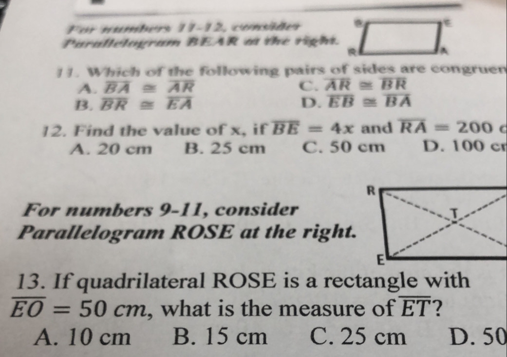 For numbers 11-12, consiãer 
Parallelogram BEAR a the righ.
11. Which of the following pairs of sides are congruen
A. overline BA≌ overline AR C. overline AR≌ overline BR
B. overline BR≌ overline EA D. overline EB≌ overline BA
12. Find the value of x, if overline BE=4x and overline RA=200 C
A. 20 cm B. 25 cm C. 50 cm D. 100 cr
For numbers 9-11, consider
Parallelogram ROSE at the right.
13. If quadrilateral ROSE is a rectangle with
overline EO=50cm , what is the measure of overline ET ?
A. 10 cm B. 15 cm C. 25 cm D. 50