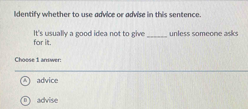 Identify whether to use advice or advise in this sentence.
It's usually a good idea not to give _unless someone asks
for it.
Choose 1 answer:
advice
B advise