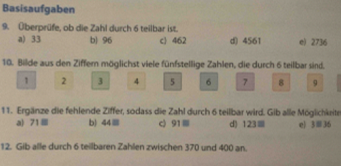 Basisaufgaben
9. Überprüfe, ob die Zahl durch 6 teilbar ist.
a) 33 b) 96 c 462 d) 4561 e) 2736
10. Bilde aus den Ziffern möglichst viele fünfstellige Zahlen, die durch 6 teilbar sind.
1 2 3 4 5 6 7 8 9
11. Ergänze die fehlende Ziffer, sodass die Zahl durch 6 teilbar wird. Gib alle Möglichkeite
a) 71 b) 44≡ c) 91≡ d) 123≡ e) 3≡36
12. Gib alle durch 6 teillbaren Zahlen zwischen 370 und 400 an.