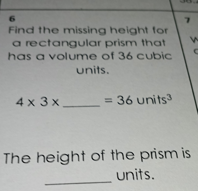 6 
7 
Find the missing height for 
a rectangular prism that 
has a volume of 36 cubic
units.
4* 3* _
=36units^3
The height of the prism is 
_ 
units.