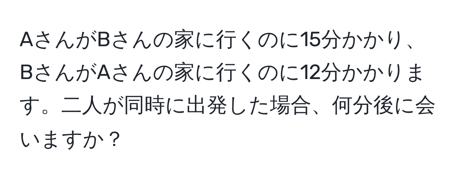 AさんがBさんの家に行くのに15分かかり、BさんがAさんの家に行くのに12分かかります。二人が同時に出発した場合、何分後に会いますか？