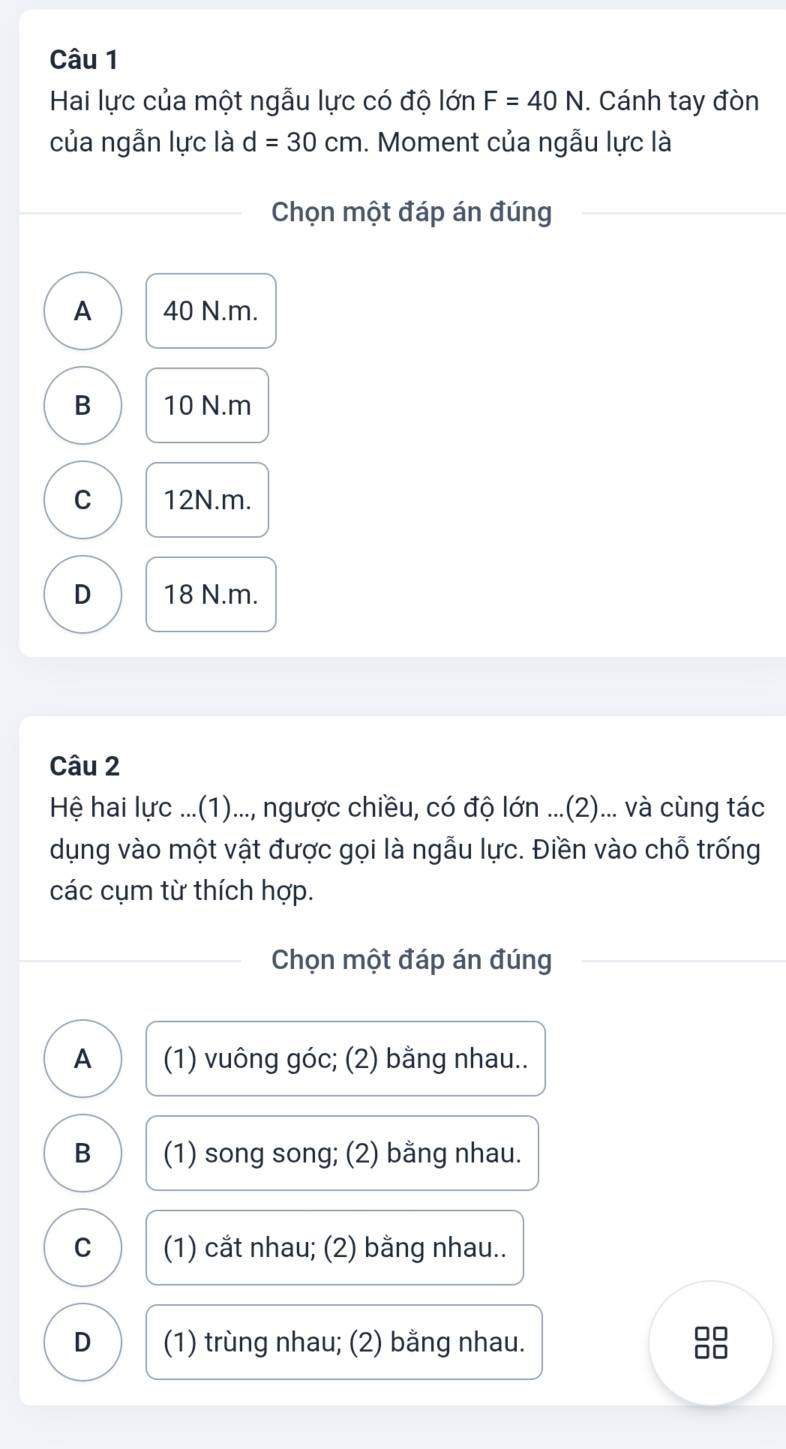 Hai lực của một ngẫu lực có độ lớn F=40N. Cánh tay đòn
của ngẫn lực là d=30cm. Moment của ngẫu lực là
Chọn một đáp án đúng
A 40 N. m.
B 10 N. m
C 12N. m.
D 18 N. m.
Câu 2
Hệ hai lực ...(1)..., ngược chiều, có độ lớn ...(2)... và cùng tác
dụng vào một vật được gọi là ngẫu lực. Điền vào chỗ trống
các cụm từ thích hợp.
Chọn một đáp án đúng
A (1) vuông góc; (2) bằng nhau..
B (1) song song; (2) bằng nhau.
C (1) cắt nhau; (2) bằng nhau..
D (1) trùng nhau; (2) bằng nhau.
□□
□□