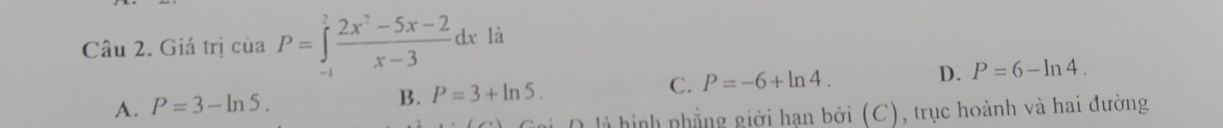 Giá trị của P=∈tlimits _(-1)^2 (2x^2-5x-2)/x-3 dx là
D. P=6-ln 4.
A. P=3-ln 5.
B. P=3+ln 5.
C. P=-6+ln 4. 
i D là hình phẳng giới hạn bởi (C), trục hoành và hai đường