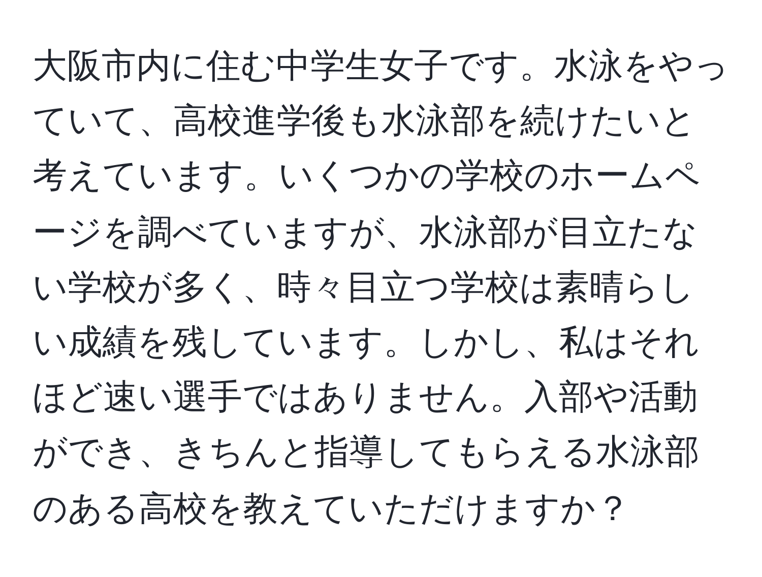 大阪市内に住む中学生女子です。水泳をやっていて、高校進学後も水泳部を続けたいと考えています。いくつかの学校のホームページを調べていますが、水泳部が目立たない学校が多く、時々目立つ学校は素晴らしい成績を残しています。しかし、私はそれほど速い選手ではありません。入部や活動ができ、きちんと指導してもらえる水泳部のある高校を教えていただけますか？