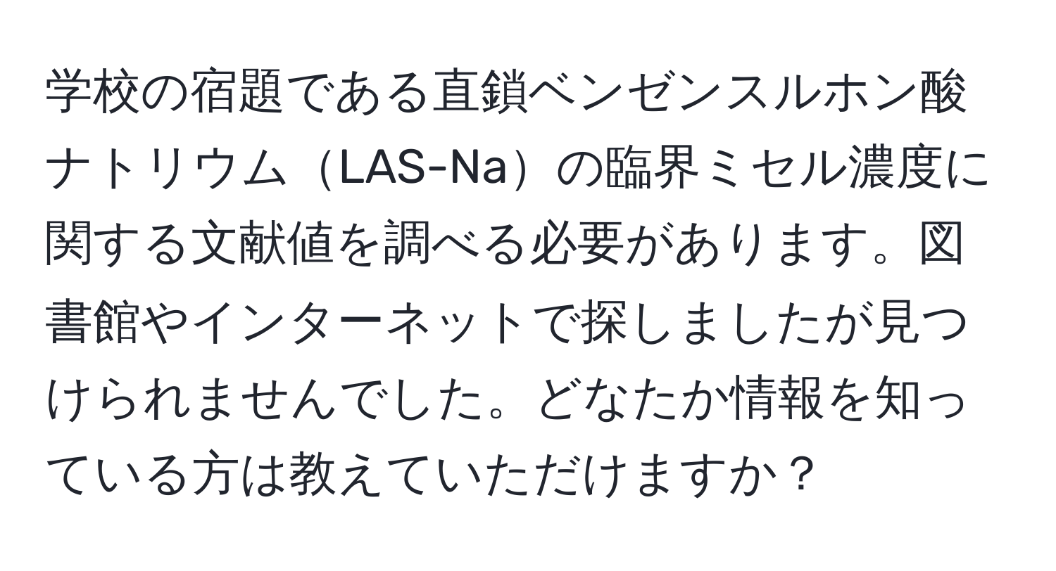 学校の宿題である直鎖ベンゼンスルホン酸ナトリウムLAS-Naの臨界ミセル濃度に関する文献値を調べる必要があります。図書館やインターネットで探しましたが見つけられませんでした。どなたか情報を知っている方は教えていただけますか？