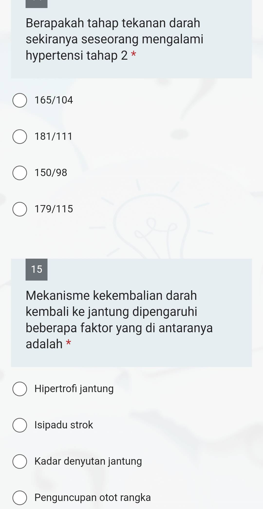 Berapakah tahap tekanan darah
sekiranya seseorang mengalami
hypertensi tahap 2 *
165/104
181/111
150/98
179/115
15
Mekanisme kekembalian darah
kembali ke jantung dipengaruhi
beberapa faktor yang di antaranya
adalah *
Hipertrofı jantung
Isipadu strok
Kadar denyutan jantung
Penguncupan otot rangka