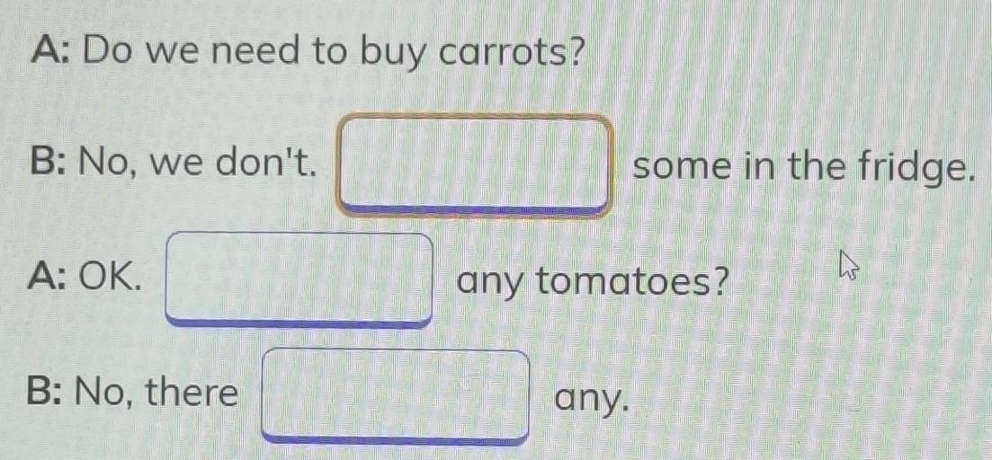 A: Do we need to buy carrots?
B: No, we don't. some in the fridge.
A: OK. any tomatoes?
B: No, there any.