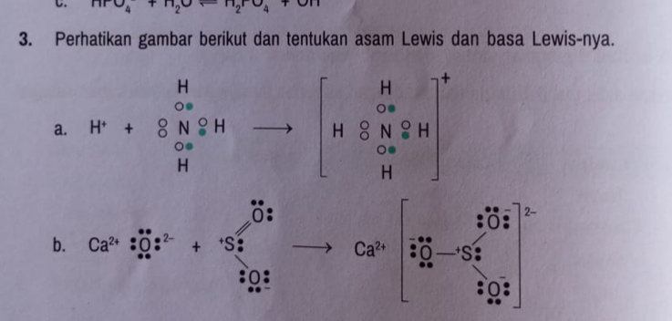 HPO_4+H_2Oarrow H_2rO_4+
3. Perhatikan gambar berikut dan tentukan asam Lewis dan basa Lewis-nya. 
a. beginarrayr H ∈fty  H+ w&∈fty  H Cl_(2H)^+to beginbmatrix H ∈fty  H8N_H8H Hend(bmatrix)^+
2- 
b. Ca^(2+):O_+^*:^2-+S_2^(* frac 1)2
 1/2 
Ca^(2+) S