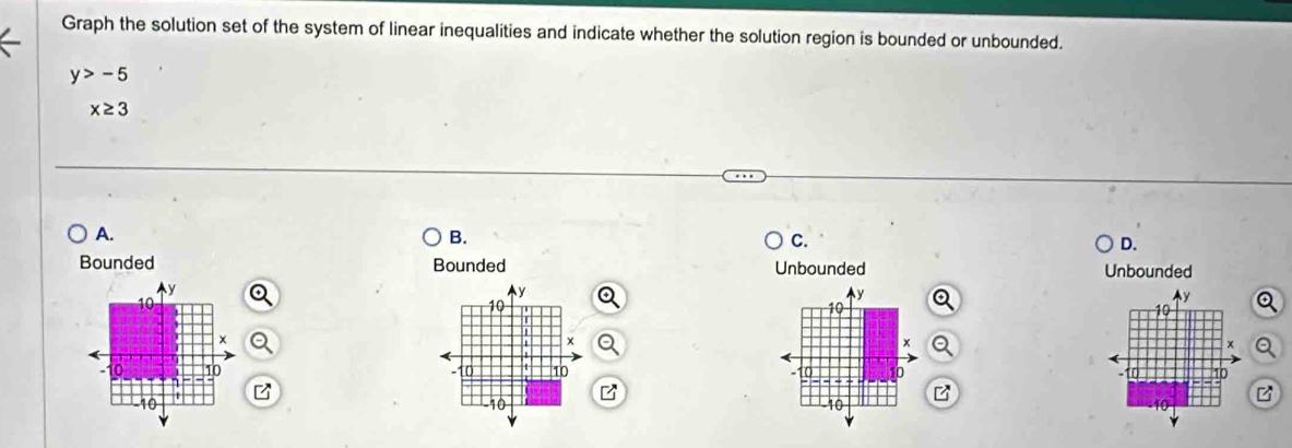 Graph the solution set of the system of linear inequalities and indicate whether the solution region is bounded or unbounded.
y>-5
x≥ 3
A.
B.
C.
D.
Bounded Bounded Unbounded Unbounded
Ay
y
10
y
10
y
10
10
x
x
x
10 10 -10 10 to 0 10
-10 1
-10 -10 B