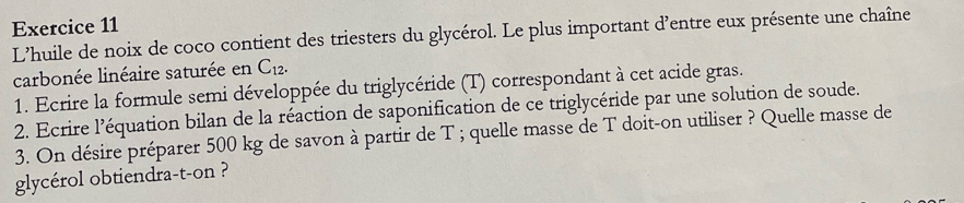 L'huile de noix de coco contient des triesters du glycérol. Le plus important d'entre eux présente une chaîne 
carbonée linéaire saturée en C_12. 
1. Ecrire la formule semi développée du triglycéride (T) correspondant à cet acide gras. 
2. Ecrire l’équation bilan de la réaction de saponification de ce triglycéride par une solution de soude. 
3. On désire préparer 500 kg de savon à partir de T ; quelle masse de T doit-on utiliser ? Quelle masse de 
glycérol obtiendra-t-on ?