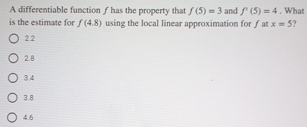 A differentiable function ƒhas the property that f(5)=3 and f'(5)=4. What
is the estimate for f(4.8) using the local linear approximation for fat x=5 ?
2.2
2.8
3.4
3.8
4.6