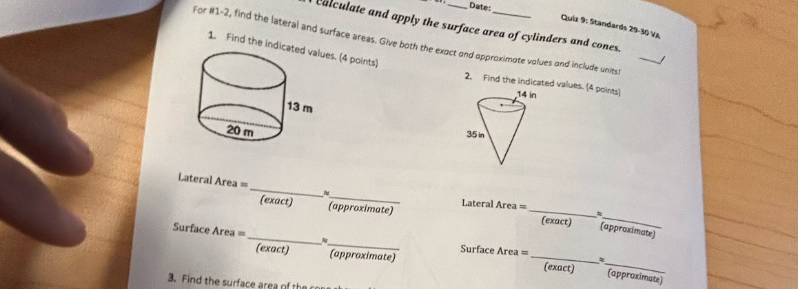 Date: 
Quiz 9: Standards 29-30 VA 
calculate and apply the surface area of cylinders and cones. 
For #1-2, find the lateral and surface areas. Give both the exoct and opproximote volues and include units_ 
1. Find the indicues. (4 points) 
/ 
2, Find the indicated values. (4 points) 
_ 
Lateral Area = 
_ 
_ 
(exact) (approximate) Lateral Area =_ 
_ 
(exact) (approximate) 
Surface Area = 
_ 
_ 
(exact) (approximate) Surface Area =_ 
(exact) (approximate 
3. Find the surface area of the co